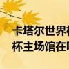 卡塔尔世界杯场馆什么时候开放 卡塔尔世界杯主场馆在哪 