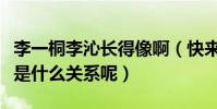 李一桐李沁长得像啊(快来看看两人私下到底是什么关系呢)