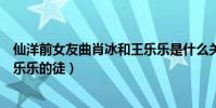 仙洋前女友曲肖冰和王乐乐是什么关系(曲肖冰的弟弟是王乐乐的徒)