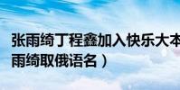 张雨绮丁程鑫加入快乐大本营(利路修还给张雨绮取俄语名)