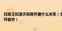 白发王妃漫夭和容齐是什么关系(女主容乐跟谁睡过遭扒可怜容齐)