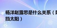 杨洋赵露思是什么关系(网曝11用袖子替她挡太阳)
