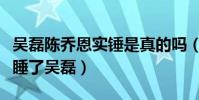 吴磊陈乔恩实锤是真的吗(陈乔恩究竟有没有睡了吴磊)