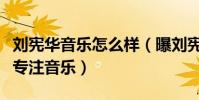 刘宪华音乐怎么样(曝刘宪华退出向往的生活专注音乐)