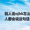 别人说ojbk怎么回应（ojbk是什么意思聊天时为什么很多人都会说这句话）
