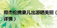 周杰伦携妻儿出游晒美照(点赞风波已成过去详情)