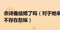 佘诗曼结婚了吗(对于她来说从未缺过爱情更不存在愁嫁)