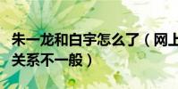 朱一龙和白宇怎么了(网上曝光朱一龙和白宇关系不一般)