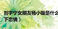 刘宇宁女朋友杨小璇是什么梗(网曝他们是地下恋情)