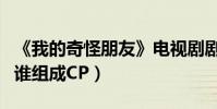 《我的奇怪朋友》电视剧剧情内容(王一博和谁组成CP)