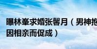 曝林峯求婚张馨月(男神抱得美人疑似两人是因相亲而促成)