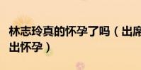 林志玲真的怀孕了吗(出席时尚盛典活动被爆出怀孕)