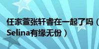 任家萱张轩睿在一起了吗(张轩睿退出节目与Selina有缘无份)