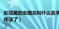 彭冠英的女朋友叫什么名字(网曝彭冠英女友怀孕了)