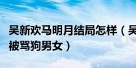 吴新欢马明月结局怎样(吴新欢马明月为什么被骂狗男女)
