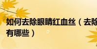 如何去除眼睛红血丝(去除眼睛红血丝的方法有哪些)