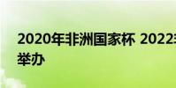 2020年非洲国家杯 2022非洲杯在哪个国家举办