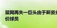 篮网再失一巨头由于薪资分歧 篮网为什么抬价球员