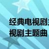 经典电视剧主题曲20首（回忆满满的怀旧电视剧主题曲）