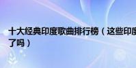 十大经典印度歌曲排行榜(这些印度经典特色歌曲你都听过了吗)