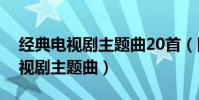 经典电视剧主题曲20首(回忆满满的怀旧电视剧主题曲)
