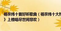 杨宗纬十首好听歌曲(杨宗纬十大热门歌曲排行榜:《凉凉》上榜唱尽世间悲欢)