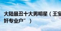 大陆最丑十大男明星(王宝强上榜第一是“汉奸专业户”)