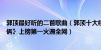 郭顶最好听的二首歌曲(郭顶十大经典歌曲排行榜:《我们俩》上榜第一火遍全网)