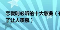 恋爱时必听的十大歌曲(有点甜上榜,第一听了让人羡慕)