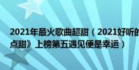 2021年最火歌曲超甜(2021好听的甜蜜歌曲top10:《有点甜》上榜第五遇见便是幸运)
