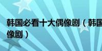 韩国必看十大偶像剧(韩国有哪些值得看的偶像剧)