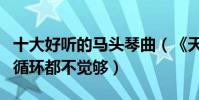 十大好听的马头琴曲(《天边》上榜首首单曲循环都不觉够)