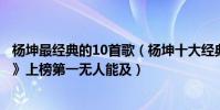 杨坤最经典的10首歌(杨坤十大经典歌曲排行榜:《无所谓》上榜第一无人能及)