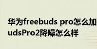 华为freebuds pro怎么加强降噪 华为FreeBudsPro2降噪怎么样