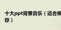 十大ppt背景音乐(适合做PPT的背景音乐推荐)
