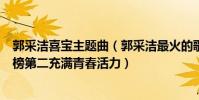 郭采洁喜宝主题曲(郭采洁最火的歌曲top10:《喜宝》上榜第二充满青春活力)