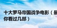 十大罗马帝国战争电影(最经典的欧洲战争片你看过几部)