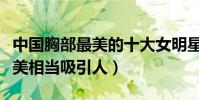 中国胸部最美的十大女明星(这些明星胸部很美相当吸引人)
