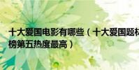 十大爱国电影有哪些(十大爱国题材电影排行榜:集结号上榜第五热度最高)