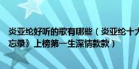 炎亚纶好听的歌有哪些(炎亚纶十大热门歌曲排行榜:《被忘录》上榜第一生深情款款)