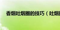 香烟吐烟圈的技巧(吐烟圈有何技巧呢)