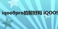 iqoo9pro拍照好吗 iQOO9Pro拍照怎么样