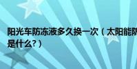 阳光车防冻液多久换一次(太阳能防冻液多久更换一次,依据是什么?)