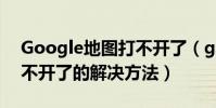 Google地图打不开了(google手机地图打不开了的解决方法)