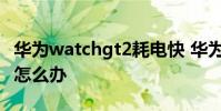 华为watchgt2耗电快 华为watchGT2耗电快怎么办