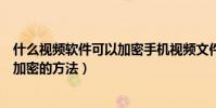 什么视频软件可以加密手机视频文件(安卓手机给视频文件加密的方法)