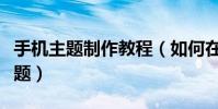 手机主题制作教程(如何在线制作安卓手机主题)