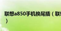 联想a850手机换尾插(联想a850手机怎么样)