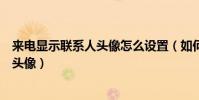 来电显示联系人头像怎么设置(如何设置手机联系人的来电头像)