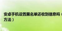安卓手机设置黑名单还收到信息吗(安卓手机设置黑名单的方法)